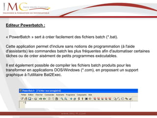 Editeur Powerbatch :
« PowerBatch » sert à créer facilement des fichiers batch (*.bat).
Cette application permet d'inclure sans notions de programmation (à l'aide
d'assistants) les commandes batch les plus fréquentes afin d'automatiser certaines
tâches ou de créer aisément de petits programmes exécutables.
Il est également possible de compiler les fichiers batch produits pour les
transformer en applications DOS/Windows (*.com), en proposant un support
graphique à l'utilitaire Bat2Exec.
 