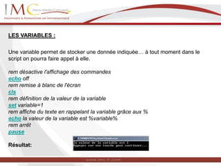 LES VARIABLES :
Une variable permet de stocker une donnée indiquée… à tout moment dans le
script on pourra faire appel à elle.
rem désactive l'affichage des commandes
echo off
rem remise à blanc de l'écran
cls
rem définition de la valeur de la variable
set variable=1
rem affiche du texte en rappelant la variable grâce aux %
echo la valeur de la variable est %variable%
rem arrêt
pause
Résultat:
 