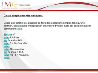 Calcul simple avec des variables :
Grâce aux batch il est possible de faire des opérations simples telle qu'une
addition, soustraction, multiplication ou encore division. Cela est possible avec la
commande set /a.
@echo off
echo Addition
set /a add = 5+5
echo 5 + 5 = %add%
echo.
echo Soustraction
set /a sous = 10-5
echo 10 - 5 = %sous%
echo.
 