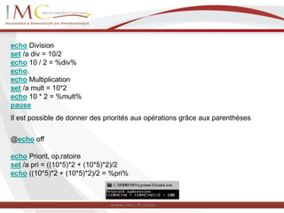 echo Division
set /a div = 10/2
echo 10 / 2 = %div%
echo.
echo Multiplication
set /a mult = 10*2
echo 10 * 2 = %mult%
pause
Il est possible de donner des priorités aux opérations grâce aux parenthèses
@echo off
echo Priorit‚ op‚ratoire
set /a pri = ((10*5)*2 + (10*5)*2)/2
echo ((10*5)*2 + (10*5)*2)/2 = %pri%
 