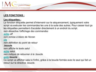 LES FONCTIONS :
Les étiquettes :
La fonction étiquette permet d'intervenir sur le séquencement, typiquement votre
script va exécuter les commandes les une à la suite des autres. Pour casser tout ça
les étiquettes permettent d'accéder directement à un endroit du script.
rem désactive l'affichage des commandes
echo off
rem remise à blanc de l'écran
cls
rem définition du point de retour
:boucle
rem affiche le texte salut
echo salut
rem indique de retourner à la :boucle
goto boucle
Ce script va afficher salut à l'infini, grâce à la boucle formée avec le saut qui fait un
retour sur la directive :boucle.
 