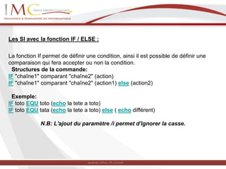 Les SI avec la fonction IF / ELSE :
La fonction If permet de définir une condition, ainsi il est possible de définir une
comparaison qui fera accepter ou non la condition.
Structures de la commande:
IF "chaîne1" comparant "chaîne2" (action)
IF "chaîne1" comparant "chaîne2" (action1) else (action2)
Exemple:
IF toto EQU toto (echo la tete a toto)
IF toto EQU tata (echo la tete a toto) else ( echo différent)
N.B: L'ajout du paramètre /i permet d'ignorer la casse.
 