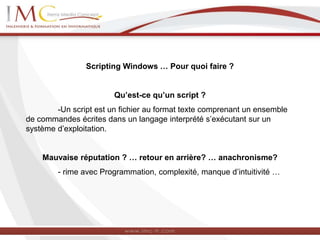 Scripting Windows … Pour quoi faire ?
Qu’est-ce qu’un script ?
-Un script est un fichier au format texte comprenant un ensemble
de commandes écrites dans un langage interprété s’exécutant sur un
système d’exploitation.
Mauvaise réputation ? … retour en arrière? … anachronisme?
- rime avec Programmation, complexité, manque d’intuitivité …
 