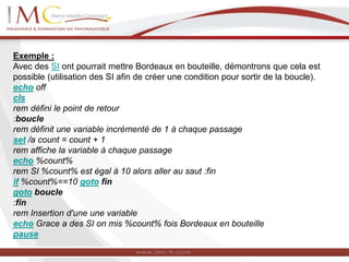 Exemple :
Avec des SI ont pourrait mettre Bordeaux en bouteille, démontrons que cela est
possible (utilisation des SI afin de créer une condition pour sortir de la boucle).
echo off
cls
rem défini le point de retour
:boucle
rem définit une variable incrémenté de 1 à chaque passage
set /a count = count + 1
rem affiche la variable à chaque passage
echo %count%
rem SI %count% est égal à 10 alors aller au saut :fin
if %count%==10 goto fin
goto boucle
:fin
rem Insertion d'une une variable
echo Grace a des SI on mis %count% fois Bordeaux en bouteille
pause
 