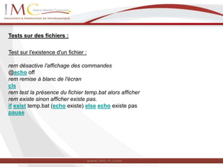 Tests sur des fichiers :
Test sur l'existence d'un fichier :
rem désactive l'affichage des commandes
@echo off
rem remise à blanc de l'écran
cls
rem test la présence du fichier temp.bat alors afficher
rem existe sinon afficher existe pas.
if exist temp.bat (echo existe) else echo existe pas
pause
 