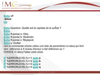 Echo off
:debut
cls
Echo Question: Quelle est la capitale de la suŠde ?
Echo .
Echo R‚ponse a: Olso
Echo R‚ponse b: Stokholm
Echo R‚ponse c: Reykjavik
Echo q: Quitter
rem la commande choice utilise une liste de paramètres ici abcq qui font
rem référence à 4 niveau d'erreur a fait référence au 1
CHOICE /C:abcq Faites votre choix
IF %ERRORLEVEL%==1 goto a
IF %ERRORLEVEL%==2 goto b
IF %ERRORLEVEL%==3 goto c
IF %ERRORLEVEL%==4 goto q
 