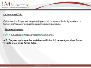 La fonction FOR :
Cette fonction for permet de pouvoir parcourir un ensemble de lignes dans un
fichier, et d'exécuter des actions pour l'élément parcouru.
Structure simple:
FOR /f %%variable IN (ensemble) DO commande
N.B: On peut noter que les variables utilisées ici, ne sont pas de la forme
%var%, mais de la forme %%a.
 