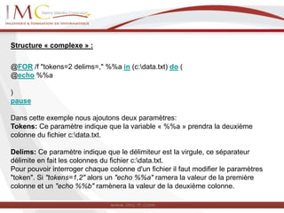 Structure « complexe » :
@FOR /f "tokens=2 delims=," %%a in (c:data.txt) do (
@echo %%a
)
pause
Dans cette exemple nous ajoutons deux paramètres:
Tokens: Ce paramètre indique que la variable « %%a » prendra la deuxième
colonne du fichier c:data.txt.
Delims: Ce paramètre indique que le délimiteur est la virgule, ce séparateur
délimite en fait les colonnes du fichier c:data.txt.
Pour pouvoir interroger chaque colonne d'un fichier il faut modifier le paramètres
"token". Si "tokens=1,2" alors un "echo %%a" ramera la valeur de la première
colonne et un "echo %%b" ramènera la valeur de la deuxième colonne.
 