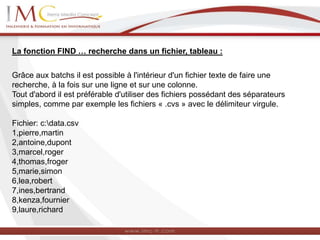 La fonction FIND … recherche dans un fichier, tableau :
Grâce aux batchs il est possible à l'intérieur d'un fichier texte de faire une
recherche, à la fois sur une ligne et sur une colonne.
Tout d'abord il est préférable d'utiliser des fichiers possédant des séparateurs
simples, comme par exemple les fichiers « .cvs » avec le délimiteur virgule.
Fichier: c:data.csv
1,pierre,martin
2,antoine,dupont
3,marcel,roger
4,thomas,froger
5,marie,simon
6,lea,robert
7,ines,bertrand
8,kenza,fournier
9,laure,richard
 