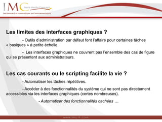 Les limites des interfaces graphiques ?
- Outils d’administration par défaut font l’affaire pour certaines tâches
« basiques » à petite échelle.
- Les interfaces graphiques ne couvrent pas l’ensemble des cas de figure
qui se présentent aux administrateurs.
Les cas courants ou le scripting facilite la vie ?
- Automatiser les tâches répétitives.
- Accéder à des fonctionnalités du système qui ne sont pas directement
accessibles via les interfaces graphiques (certes nombreuses).
- Automatiser des fonctionnalités cachées …
 