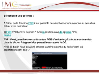Sélection d’une colonne :
A l'aide, de la fonction FOR il est possible de sélectionner une colonne au sein d'un
fichier avec délimiteur.
@FOR /f "tokens=2 delims=," %%i in (c:data.csv) do @echo %%i
pause
N.B : Il est possible avec la fonction FOR d'exécuter plusieurs commandes
dans le do, en intégrant des parenthèses après le DO.
Avec ce batch nous pouvons afficher la 2ème colonne du fichier dont les
séparateurs sont des ","
 