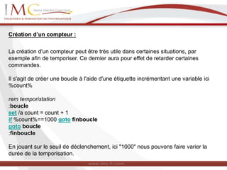 Création d’un compteur :
La création d'un compteur peut être très utile dans certaines situations, par
exemple afin de temporiser. Ce dernier aura pour effet de retarder certaines
commandes.
Il s'agit de créer une boucle à l'aide d'une étiquette incrémentant une variable ici
%count%
rem temporistation
:boucle
set /a count = count + 1
if %count%==1000 goto finboucle
goto boucle
:finboucle
En jouant sur le seuil de déclenchement, ici "1000" nous pouvons faire varier la
durée de la temporisation.
 