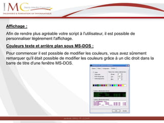 Affichage :
Afin de rendre plus agréable votre script à l'utilisateur, il est possible de
personnaliser légèrement l'affichage.
Couleurs texte et arrière plan sous MS-DOS :
Pour commencer il est possible de modifier les couleurs, vous avez sûrement
remarquer qu'il était possible de modifier les couleurs grâce à un clic droit dans la
barre de titre d'une fenêtre MS-DOS.
 
