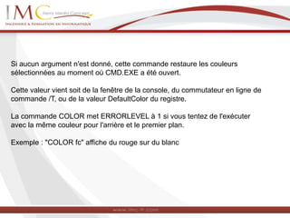 Si aucun argument n'est donné, cette commande restaure les couleurs
sélectionnées au moment où CMD.EXE a été ouvert.
Cette valeur vient soit de la fenêtre de la console, du commutateur en ligne de
commande /T, ou de la valeur DefaultColor du registre.
La commande COLOR met ERRORLEVEL à 1 si vous tentez de l'exécuter
avec la même couleur pour l'arrière et le premier plan.
Exemple : "COLOR fc" affiche du rouge sur du blanc
 