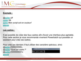 Exemple :
@echo off
color 0A
echo Mon script est en couleur!
pause
Les cadres :
Il est possible de créer des faux cadres afin d'avoir une interface plus agréable.
Pour cette section je vous recommande vivement Powerbatch qui possède un
assistant pour crée ces cadres.
Pour crée ces derniers il faut utiliser des caractère spéciaux, ainsi:
@echo ÉÍÍÍÍÍÍÍÍÍÍÍÍÍÍÍÍÍ»
@echo ºQuel joli cadre !º
@echo ÈÍÍÍÍÍÍÍÍÍÍÍÍÍÍÍÍÍ¼
pause
 
