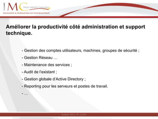 Améliorer la productivité côté administration et support
technique.
- Gestion des comptes utilisateurs, machines, groupes de sécurité ;
- Gestion Réseau …
- Maintenance des services ;
- Audit de l’existant ;
- Gestion globale d’Active Directory ;
- Reporting pour les serveurs et postes de travail.
- …
 