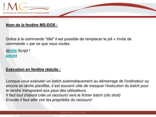 Nom de la fenêtre MS-DOS :
Grâce à la commande "title" il est possible de remplacer le joli « Invite de
commande » par ce que vous voulez.
@title Script !
pause
Exécution en fenêtre réduite :
Lorsque vous exécuter un batch automatiquement au démarrage de l'ordinateur ou
encore en tâche planifiée, il est souvent utile de masquer l'exécution du batch pour
le rendre transparent aux yeux des utilisateurs.
Il faut tout d'abord crée un raccourci vers le fichier batch (clic droit)
Ensuite il faut aller voir les propriétés du raccourci
 