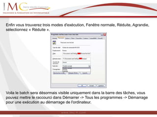 Enfin vous trouverez trois modes d'exécution, Fenêtre normale, Réduite, Agrandie,
sélectionnez « Réduite ».
Voila le batch sera désormais visible uniquement dans la barre des tâches, vous
pouvez mettre le raccourci dans Démarrer -> Tous les programmes -> Démarrage
pour une exécution au démarrage de l'ordinateur.
 