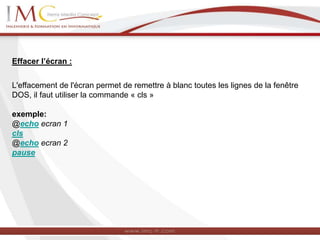 Effacer l’écran :
L'effacement de l'écran permet de remettre à blanc toutes les lignes de la fenêtre
DOS, il faut utiliser la commande « cls »
exemple:
@echo ecran 1
cls
@echo ecran 2
pause
 