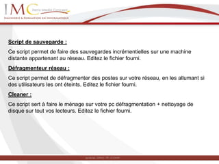 Script de sauvegarde :
Ce script permet de faire des sauvegardes incrémentielles sur une machine
distante appartenant au réseau. Editez le fichier fourni.
Défragmenteur réseau :
Ce script permet de défragmenter des postes sur votre réseau, en les allumant si
des utilisateurs les ont éteints. Editez le fichier fourni.
Cleaner :
Ce script sert à faire le ménage sur votre pc défragmentation + nettoyage de
disque sur tout vos lecteurs. Editez le fichier fourni.
 