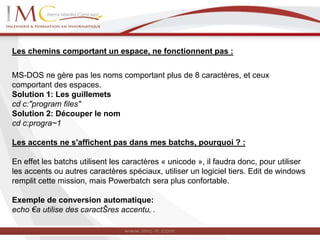 Les chemins comportant un espace, ne fonctionnent pas :
MS-DOS ne gère pas les noms comportant plus de 8 caractères, et ceux
comportant des espaces.
Solution 1: Les guillemets
cd c:"program files"
Solution 2: Découper le nom
cd c:progra~1
Les accents ne s'affichent pas dans mes batchs, pourquoi ? :
En effet les batchs utilisent les caractères « unicode », il faudra donc, pour utiliser
les accents ou autres caractères spéciaux, utiliser un logiciel tiers. Edit de windows
remplit cette mission, mais Powerbatch sera plus confortable.
Exemple de conversion automatique:
echo €a utilise des caractŠres accentu‚ .
 
