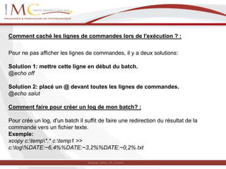 Comment caché les lignes de commandes lors de l'exécution ? :
Pour ne pas afficher les lignes de commandes, il y a deux solutions:
Solution 1: mettre cette ligne en début du batch.
@echo off
Solution 2: placé un @ devant toutes les lignes de commandes.
@echo salut
Comment faire pour créer un log de mon batch? :
Pour crée un log, d'un batch il suffit de faire une redirection du résultat de la
commande vers un fichier texte.
Exemple:
xcopy c:temp*.* c:temp1 >>
c:log%DATE:~6,4%%DATE:~3,2%%DATE:~0,2%.txt
 