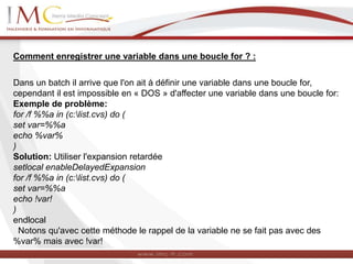 Comment enregistrer une variable dans une boucle for ? :
Dans un batch il arrive que l'on ait à définir une variable dans une boucle for,
cependant il est impossible en « DOS » d'affecter une variable dans une boucle for:
Exemple de problème:
for /f %%a in (c:list.cvs) do (
set var=%%a
echo %var%
)
Solution: Utiliser l'expansion retardée
setlocal enableDelayedExpansion
for /f %%a in (c:list.cvs) do (
set var=%%a
echo !var!
)
endlocal
Notons qu'avec cette méthode le rappel de la variable ne se fait pas avec des
%var% mais avec !var!
 