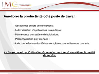 Améliorer la productivité côté poste de travail
- Gestion des scripts de connexions ;
- Automatisation d’applications bureautique ;
- Maintenance du système d’exploitation ;
- Personnalisation de l’interface ;
- Aide pour effectuer des tâches complexes pour utilisateurs courants.
Le temps gagné par l’utilisation du scripting peut servir à améliorer la qualité
de service.
 
