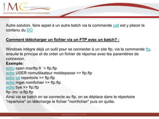 Autre solution, faire appel à un autre batch via la commande call est y placer le
contenu du DO
Comment télécharger un fichier via un FTP avec un batch? :
Windows intègre déjà un outil pour se connecter à un site ftp, via la commande ftp,
ensuite le principe et de créer un fichier de réponse avec les paramètres de
connexion.
Exemple:
echo open monftp.fr > ftp.ftp
echo USER nomutilisateur motdepasse >> ftp.ftp
echo cd repertoire >> ftp.ftp
echo mget nomfichier >> ftp.ftp
echo bye >> ftp.ftp
ftp -inv -s:ftp.ftp
Ainsi via se batch on se connecte au ftp, on se déplace dans le répertoire
"répertoire" on télécharge le fichier "nomfichier" puis on quitte.
 