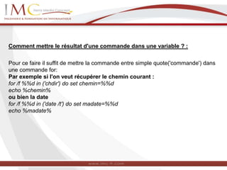 Comment mettre le résultat d'une commande dans une variable ? :
Pour ce faire il suffit de mettre la commande entre simple quote('commande') dans
une commande for:
Par exemple si l'on veut récupérer le chemin courant :
for /f %%d in ('chdir') do set chemin=%%d
echo %chemin%
ou bien la date
for /f %%d in ('date /t') do set madate=%%d
echo %madate%
 