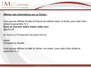 Afficher des informations sur un fichier :
Vous pouvez afficher la date et l'heure de création dans un fichier, pour cela il faut
utiliser le paramètre %~t
Dans un nouveau batch copier coller ceci:
@echo off
for %%a in ("C:test.txt") do echo %%~ta
pause
Constatez le résultat.
Vous pouvez afficher la taille du fichier ( en octets ) pour cela il faut utiliser le
paramètre %~z
 