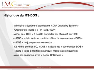 Historique du MS-DOS :
- A l’origine : Système d’exploitation « Disk Operating System »
- Créateur du « DOS » : Tim PATERSON
- Achat de « DOS » à Seattle Computer par Microsoft en 1980
- « DOS » existe toujours, via interpréteur de commandes « DOS »
- « DOS » ne joue plus un rôle central …
- Le Kernel gère les I/O, « DOS » exécute les « commandes DOS »
- « DOS » : pas d’interface graphique, mode texte uniquement
- A ne pas confondre avec « Denial Of Service »
 