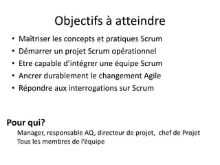 Objectifs à atteindre
• Maîtriser les concepts et pratiques Scrum
• Démarrer un projet Scrum opérationnel
• Etre capable d’intégrer une équipe Scrum
• Ancrer durablement le changement Agile
• Répondre aux interrogations sur Scrum
Pour qui?
Manager, responsable AQ, directeur de projet, chef de Projet
Tous les membres de l’équipe
