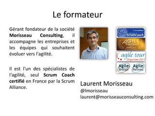 Le formateur
Gérant fondateur de la société
Morisseau Consulting, il
accompagne les entreprises et
les équipes qui souhaitent
évoluer vers l'agilité.
Il est l'un des spécialistes de
l‘agilité, seul Scrum Coach
certifié en France par la Scrum
Alliance.
Laurent Morisseau
@lmorisseau
laurent@morisseauconsulting.com