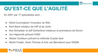 QU’EST-CE QUE L'AGILITÉ
En 2001 par 17 spécialistes dont :
● Ward Cunningham l’inventeur du Wiki.
● Kent Beck créateur de l’XP et de JUnit.
● Ken Schwaber et Jeff Sutherland créateurs et promoteurs de Scrum
● Jim Highsmith prônant l’ASD
● Alistair Cockburn prônant la méthode Crystal clear
● Martin Fowler, Dave Thomas et Arie van Bennekum pour DSDM.
 