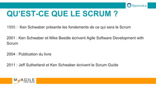 QU’EST-CE QUE LE SCRUM ?
1995 : Ken Schwaber présente les fondements de ce qui sera le Scrum
2001 : Ken Schwaber et Mike Beedle écrivent Agile Software Development with
Scrum
2004 : Publication du livre
2011 : Jeff Sutherland et Ken Schwaber écrivent le Scrum Guide
 