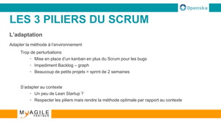 LES 3 PILIERS DU SCRUM
L’adaptation
Adapter la méthode à l’environnement
Trop de perturbations
• Mise en place d’un kanban en plus du Scrum pour les bugs
• Impediment Backlog – graph
• Beaucoup de petits projets = sprint de 2 semaines
S’adapter au contexte
• Un peu de Lean Startup ?
• Respecter les piliers mais rendre la méthode optimale par rapport au contexte
 