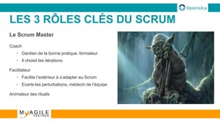 LES 3 RÔLES CLÉS DU SCRUM
Le Scrum Master
Coach
• Gardien de la bonne pratique, formateur
• Il choisit les itérations
Facilitateur
• Facilite l’extérieur à s’adapter au Scrum
• Ecarte les perturbations, médecin de l’équipe
Animateur des rituels
 