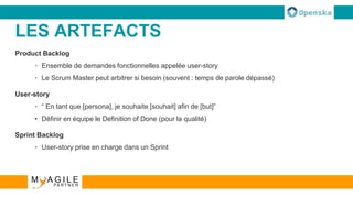 LES ARTEFACTS
Product Backlog
• Ensemble de demandes fonctionnelles appelée user-story
• Le Scrum Master peut arbitrer si besoin (souvent : temps de parole dépassé)
User-story
• “ En tant que [persona], je souhaite [souhait] afin de [but]”
• Définir en équipe le Definition of Done (pour la qualité)
Sprint Backlog
• User-story prise en charge dans un Sprint
 