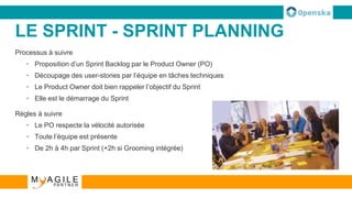 LE SPRINT - SPRINT PLANNING
Processus à suivre
• Proposition d’un Sprint Backlog par le Product Owner (PO)
• Découpage des user-stories par l’équipe en tâches techniques
• Le Product Owner doit bien rappeler l’objectif du Sprint
• Elle est le démarrage du Sprint
Règles à suivre
• Le PO respecte la vélocité autorisée
• Toute l’équipe est présente
• De 2h à 4h par Sprint (+2h si Grooming intégrée)
 