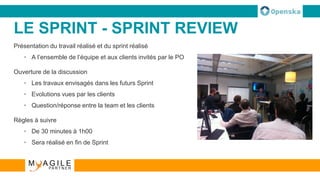 LE SPRINT - SPRINT REVIEW
Présentation du travail réalisé et du sprint réalisé
• A l’ensemble de l’équipe et aux clients invités par le PO
Ouverture de la discussion
• Les travaux envisagés dans les futurs Sprint
• Evolutions vues par les clients
• Question/réponse entre la team et les clients
Règles à suivre
• De 30 minutes à 1h00
• Sera réalisé en fin de Sprint
 