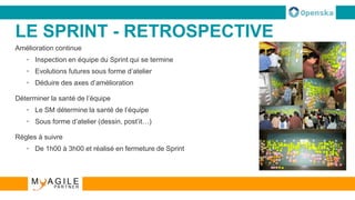 LE SPRINT - RETROSPECTIVE
Amélioration continue
• Inspection en équipe du Sprint qui se termine
• Evolutions futures sous forme d’atelier
• Déduire des axes d’amélioration
Déterminer la santé de l’équipe
• Le SM détermine la santé de l’équipe
• Sous forme d’atelier (dessin, post’it…)
Règles à suivre
• De 1h00 à 3h00 et réalisé en fermeture de Sprint
 