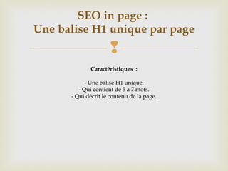 
SEO in page :
Une balise H1 unique par page
Caractéristiques :
- Une balise H1 unique.
- Qui contient de 5 à 7 mots.
- Qui décrit le contenu de la page.
 