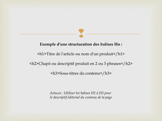 
Exemple d'une structuration des balises Hn :
<h1>Titre de l'article ou nom d'un produit</h1>
<h2>Chapô ou descriptif produit en 2 ou 3 phrases</h2>
<h3>Sous-titres du contenu</h3>
Astuces : Utiliser les balises H1 à H3 pour
le descriptif éditorial du contenu de la page
 