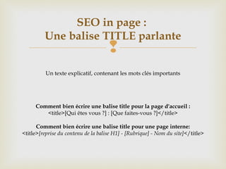 
SEO in page :
Une balise TITLE parlante
Un texte explicatif, contenant les mots clés importants
Comment bien écrire une balise title pour la page d'accueil :
<title>[Qui êtes vous ?] : [Que faites-vous ?]</title>
Comment bien écrire une balise title pour une page interne:
<title>[reprise du contenu de la balise H1] - [Rubrique] - Nom du site]</title>
 