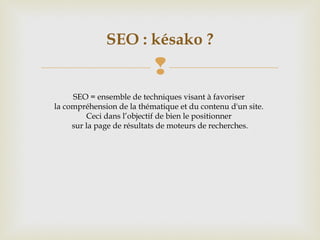 
SEO : késako ?
SEO = ensemble de techniques visant à favoriser
la compréhension de la thématique et du contenu d'un site.
Ceci dans l’objectif de bien le positionner
sur la page de résultats de moteurs de recherches.
 