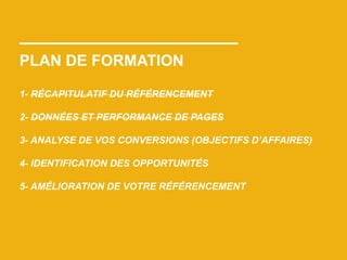 PLAN DE FORMATION
1- RÉCAPITULATIF DU RÉFÉRENCEMENT
2- DONNÉES ET PERFORMANCE DE PAGES
3- ANALYSE DE VOS CONVERSIONS (OBJECTIFS D’AFFAIRES)
4- IDENTIFICATION DES OPPORTUNITÉS
5- AMÉLIORATION DE VOTRE RÉFÉRENCEMENT
 