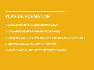 PLAN DE FORMATION
1- RÉCAPITULATIF DU RÉFÉRENCEMENT
2- DONNÉES ET PERFORMANCE DE PAGES
3- ANALYSE DE VOS CONVERSIONS (OBJECTIFS D’AFFAIRES)
4- IDENTIFICATION DES OPPORTUNITÉS
5- AMÉLIORATION DE VOTRE RÉFÉRENCEMENT
 