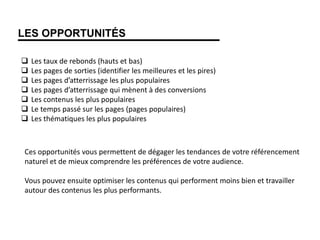 LES OPPORTUNITÉS
 Les taux de rebonds (hauts et bas)
 Les pages de sorties (identifier les meilleures et les pires)
 Les pages d’atterrissage les plus populaires
 Les pages d’atterrissage qui mènent à des conversions
 Les contenus les plus populaires
 Le temps passé sur les pages (pages populaires)
 Les thématiques les plus populaires
Ces opportunités vous permettent de dégager les tendances de votre référencement
naturel et de mieux comprendre les préférences de votre audience.
Vous pouvez ensuite optimiser les contenus qui performent moins bien et travailler
autour des contenus les plus performants.
 