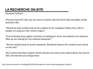 LA RECHERCHE ON-SITE
Pourquoi l’utiliser?
Once you have this tool, you can start to analyze internal search data and begin asking
questions like:
“Should we take another look at the usability of our navigation? More than 10% of
people are using our site’s search engine.”
“A lot of people from organic channels are looking for terms not related to our business.
Why we are ranking for non-relevant keywords?”
“We are seeing trends of certain keywords. Should we feature this content more clearly
on the site?”
You’ll notice that these reports will be relevant not only to your web analysts, but also to
SEO, UX and even your design team.
http://www.lunametrics.com/blog/2015/02/24/enable-site-search-reporting-google-analytics/
 